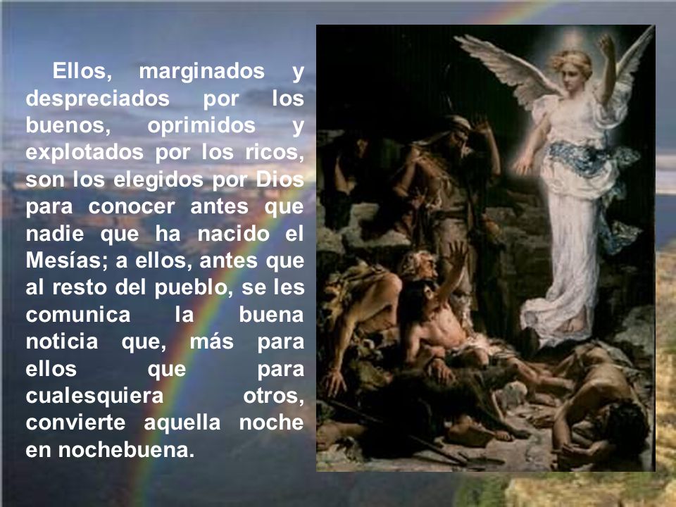 Ellos, marginados y despreciados por los buenos, oprimidos y explotados por los ricos, son los elegidos por Dios para conocer antes que nadie que ha nacido el Mesías; a ellos, antes que al resto del pueblo, se les comunica la buena noticia que, más para ellos que para cualesquiera otros, convierte aquella noche en nochebuena.