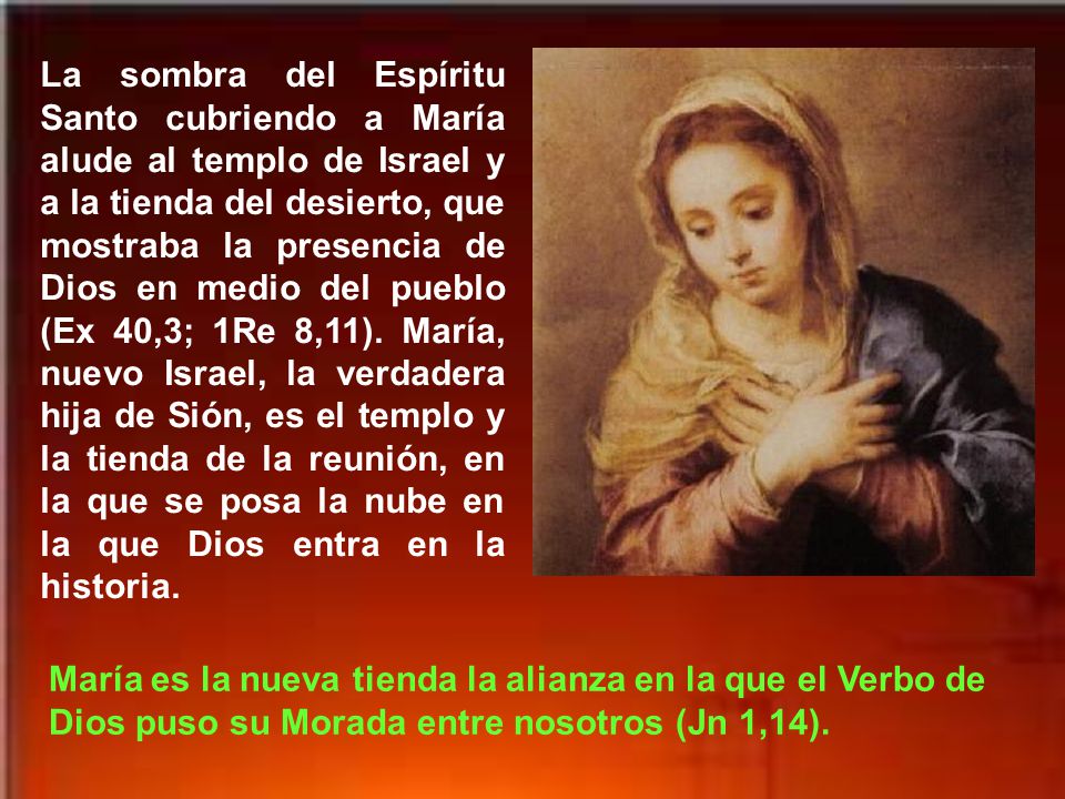 La sombra del Espíritu Santo cubriendo a María alude al templo de Israel y a la tienda del desierto, que mostraba la presencia de Dios en medio del pueblo (Ex 40,3; 1Re 8,11). María, nuevo Israel, la verdadera hija de Sión, es el templo y la tienda de la reunión, en la que se posa la nube en la que Dios entra en la historia.