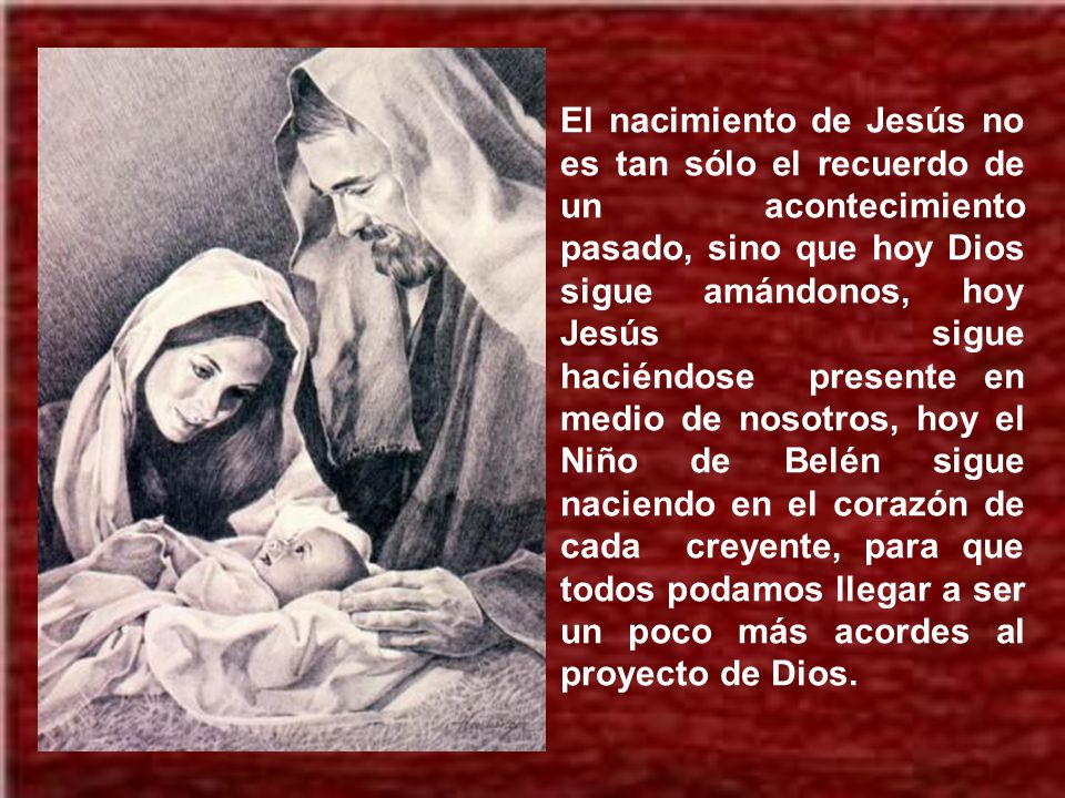El nacimiento de Jesús no es tan sólo el recuerdo de un acontecimiento pasado, sino que hoy Dios sigue amándonos, hoy Jesús sigue haciéndose presente en medio de nosotros, hoy el Niño de Belén sigue naciendo en el corazón de cada creyente, para que todos podamos llegar a ser un poco más acordes al proyecto de Dios.