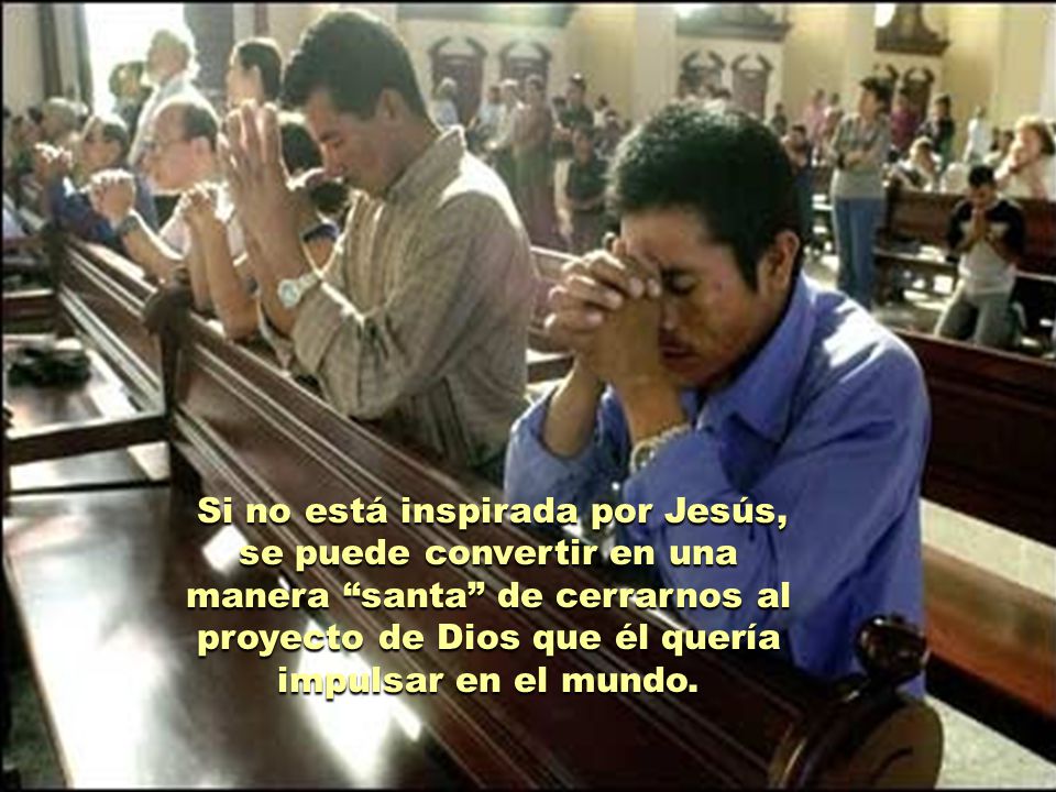 Si no está inspirada por Jesús, se puede convertir en una manera santa de cerrarnos al proyecto de Dios que él quería impulsar en el mundo.