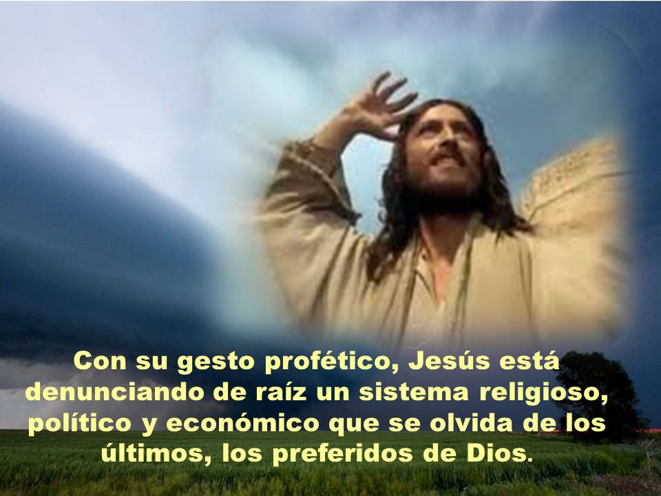 Con su gesto profético, Jesús está denunciando de raíz un sistema religioso, político y económico que se olvida de los últimos, los preferidos de Dios.