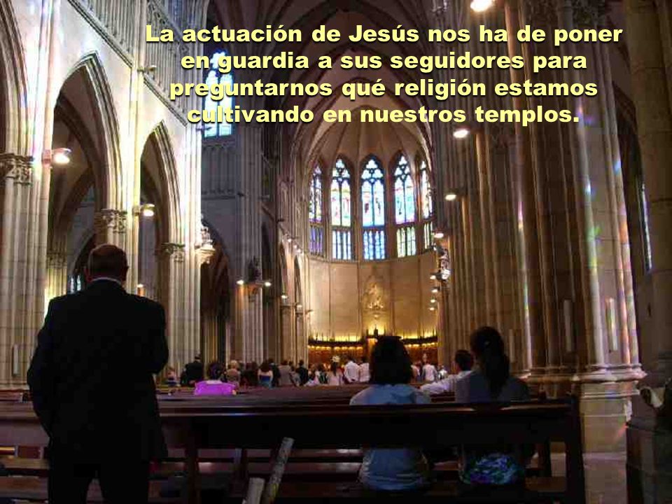 La actuación de Jesús nos ha de poner en guardia a sus seguidores para preguntarnos qué religión estamos cultivando en nuestros templos.