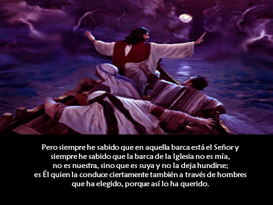 Pero siempre he sabido que en aquella barca está el Señor y siempre he sabido que la barca de la Iglesia no es mía, no es nuestra, sino que es suya y no la deja hundirse; es Él quien la conduce ciertamente también a través de hombres que ha elegido, porque así lo ha querido.