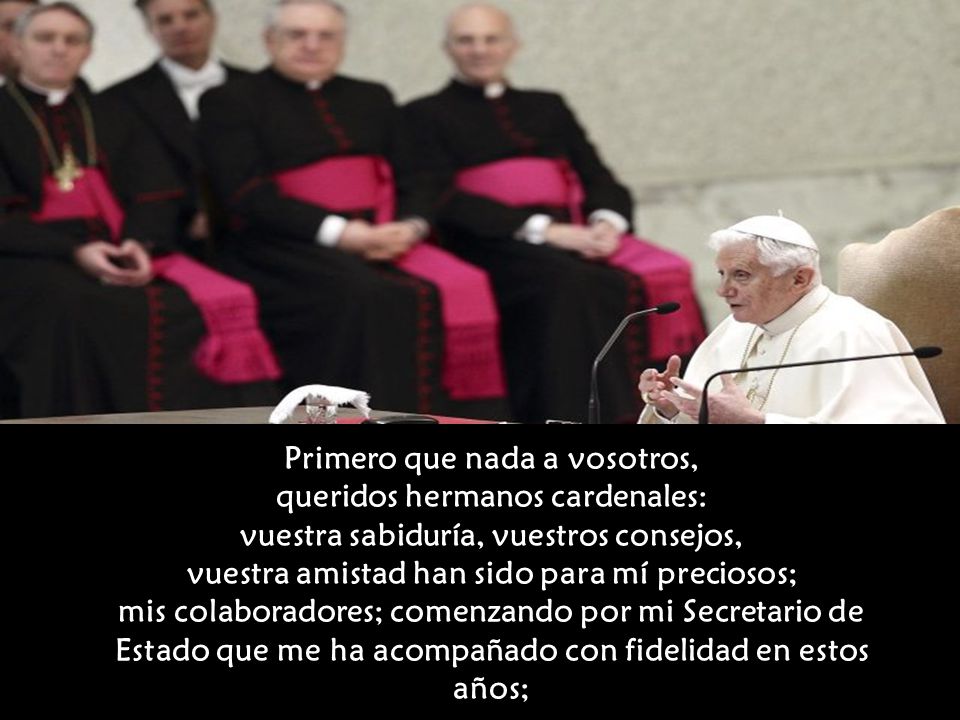 Primero que nada a vosotros, queridos hermanos cardenales: vuestra sabiduría, vuestros consejos, vuestra amistad han sido para mí preciosos; mis colaboradores; comenzando por mi Secretario de Estado que me ha acompañado con fidelidad en estos años;