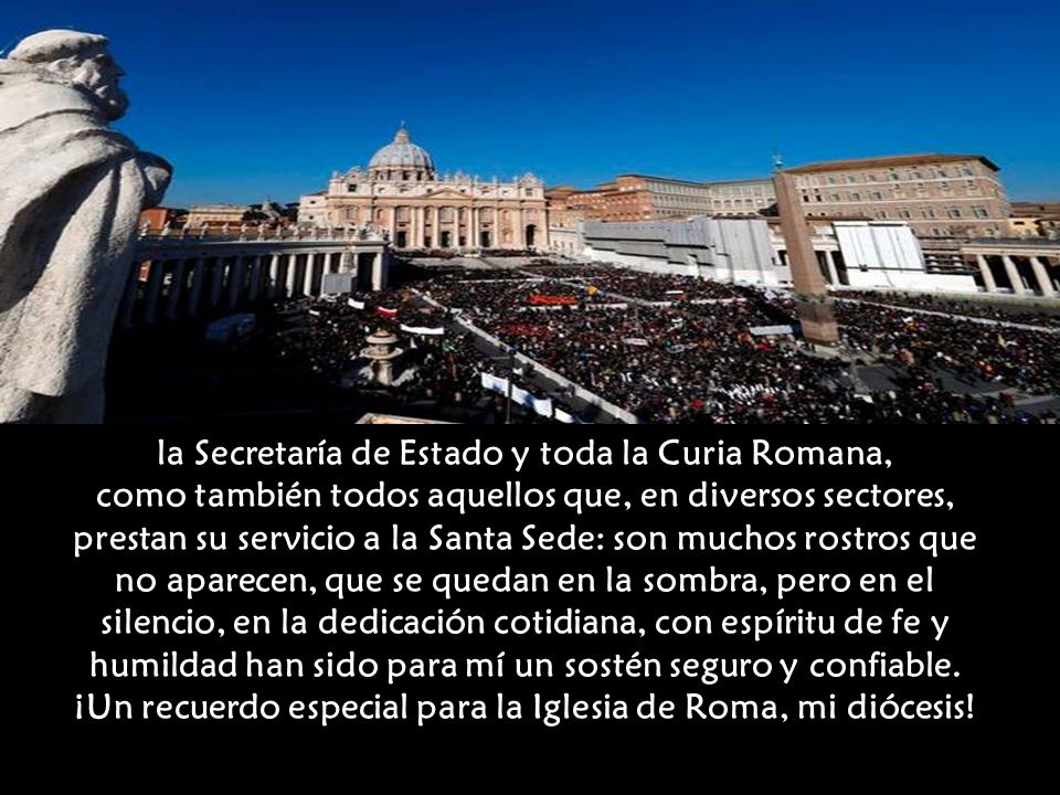 la Secretaría de Estado y toda la Curia Romana, como también todos aquellos que, en diversos sectores, prestan su servicio a la Santa Sede: son muchos rostros que no aparecen, que se quedan en la sombra, pero en el silencio, en la dedicación cotidiana, con espíritu de fe y humildad han sido para mí un sostén seguro y confiable.