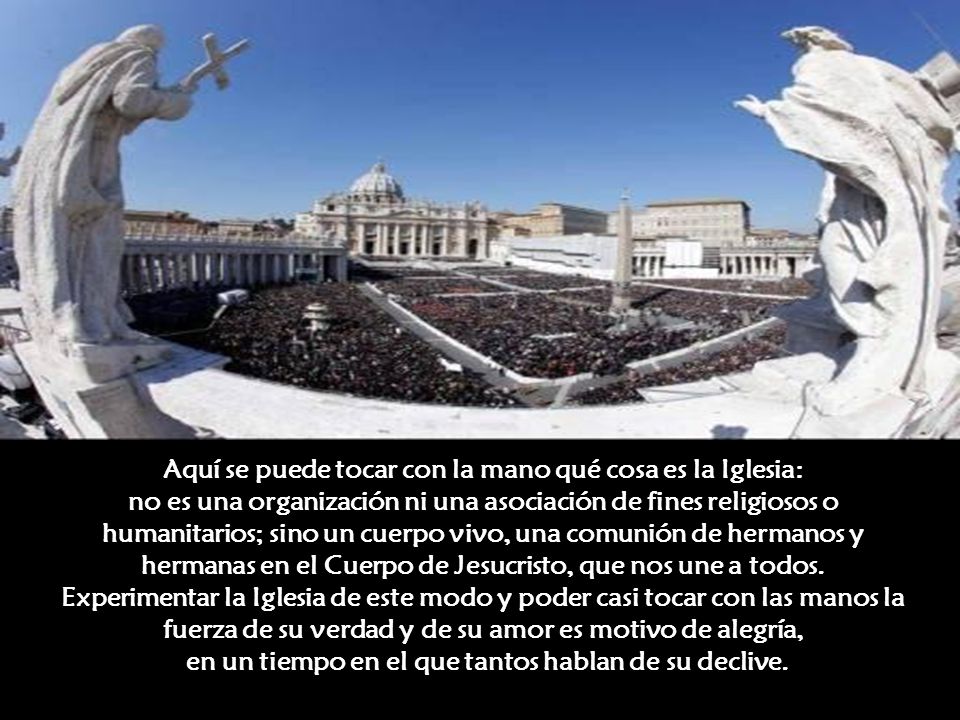 Aquí se puede tocar con la mano qué cosa es la Iglesia: no es una organización ni una asociación de fines religiosos o humanitarios; sino un cuerpo vivo, una comunión de hermanos y hermanas en el Cuerpo de Jesucristo, que nos une a todos.
