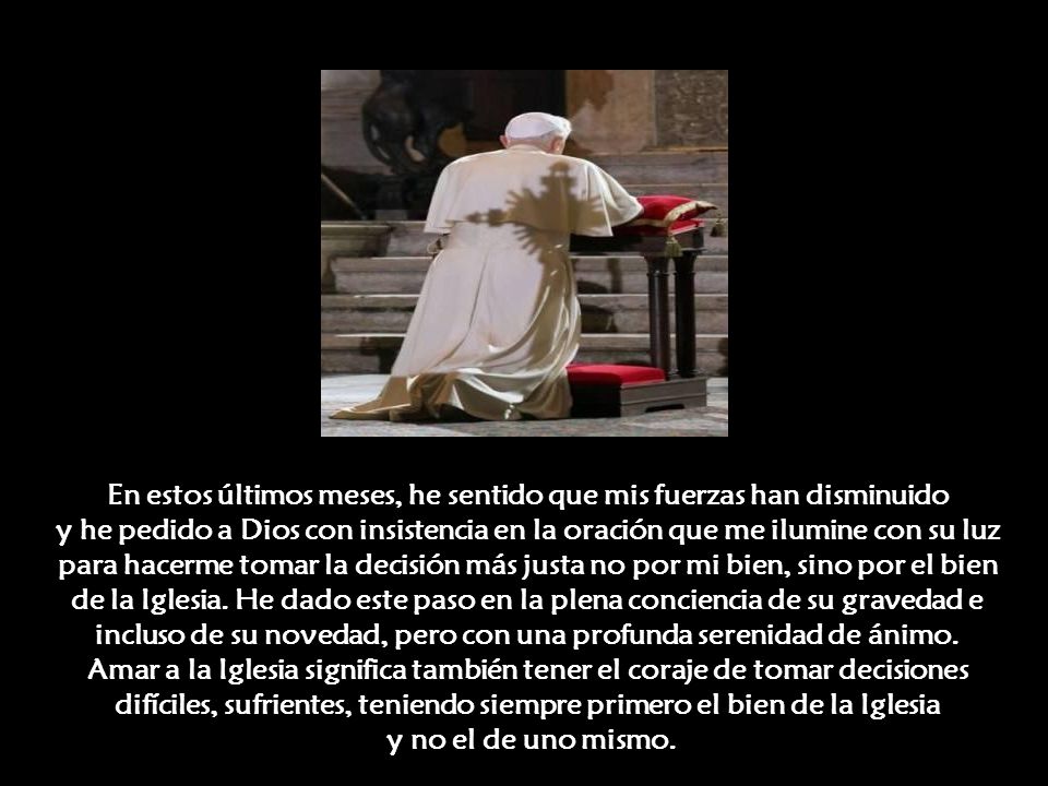 En estos últimos meses, he sentido que mis fuerzas han disminuido y he pedido a Dios con insistencia en la oración que me ilumine con su luz para hacerme tomar la decisión más justa no por mi bien, sino por el bien de la Iglesia.