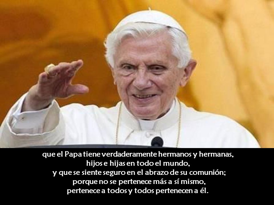 que el Papa tiene verdaderamente hermanos y hermanas, hijos e hijas en todo el mundo, y que se siente seguro en el abrazo de su comunión; porque no se pertenece más a sí mismo, pertenece a todos y todos pertenecen a él.