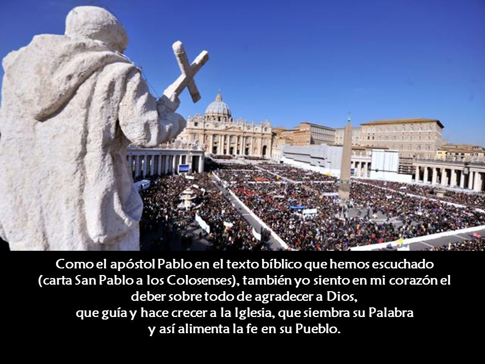 Como el apóstol Pablo en el texto bíblico que hemos escuchado (carta San Pablo a los Colosenses), también yo siento en mi corazón el deber sobre todo de agradecer a Dios, que guía y hace crecer a la Iglesia, que siembra su Palabra y así alimenta la fe en su Pueblo.