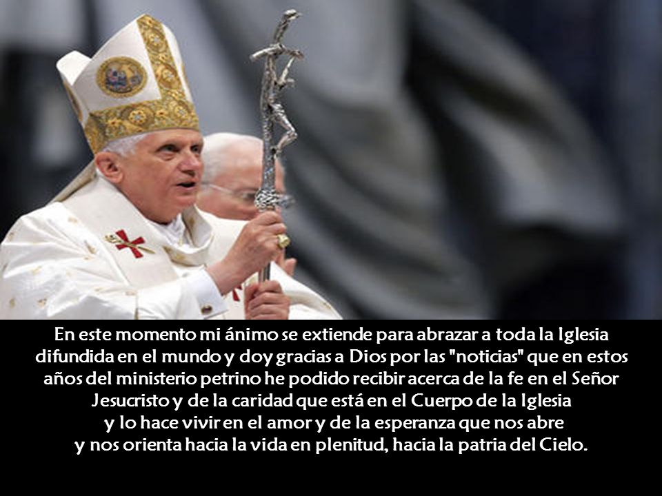 En este momento mi ánimo se extiende para abrazar a toda la Iglesia difundida en el mundo y doy gracias a Dios por las noticias que en estos años del ministerio petrino he podido recibir acerca de la fe en el Señor Jesucristo y de la caridad que está en el Cuerpo de la Iglesia y lo hace vivir en el amor y de la esperanza que nos abre y nos orienta hacia la vida en plenitud, hacia la patria del Cielo.