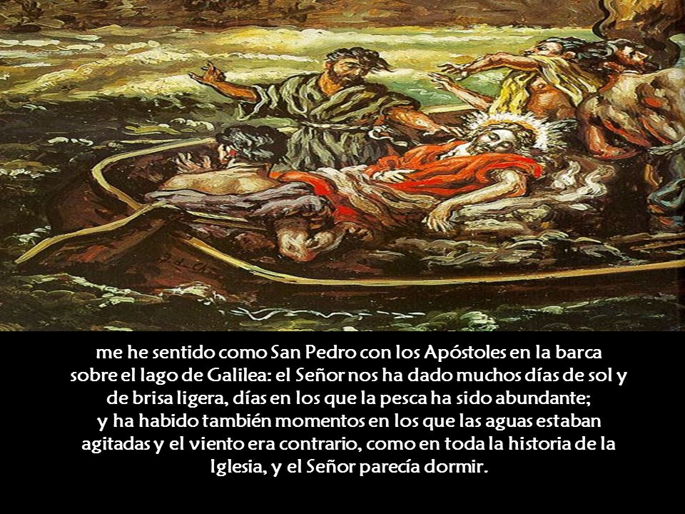 me he sentido como San Pedro con los Apóstoles en la barca sobre el lago de Galilea: el Señor nos ha dado muchos días de sol y de brisa ligera, días en los que la pesca ha sido abundante; y ha habido también momentos en los que las aguas estaban agitadas y el viento era contrario, como en toda la historia de la Iglesia, y el Señor parecía dormir.