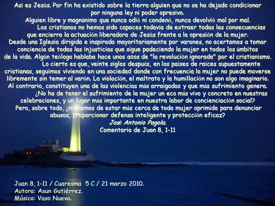 Así es Jesús. Por fin ha existido sobre la tierra alguien que no se ha dejado condicionar por ninguna ley ni poder opresivo. Alguien libre y magnánimo que nunca odió ni condenó, nunca devolvió mal por mal. Los cristianos no hemos sido capaces todavía de extraer todas las consecuencias que encierra la actuación liberadora de Jesús frente a la opresión de la mujer. Desde una Iglesia dirigida e inspirada mayoritariamente por varones, no acertamos a tomar conciencia de todas las injusticias que sigue padeciendo la mujer en todos los ámbitos de la vida. Algún teólogo hablaba hace unos años de la revolución ignorada por el cristianismo.