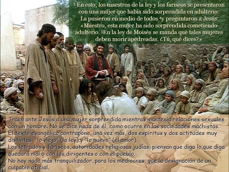 3 En esto, los maestros de la ley y los fariseos se presentaron con una mujer que había sido sorprendida en adulterio. La pusieron en medio de todos 4y preguntaron a Jesús: «Maestro, esta mujer ha sido sorprendida cometiendo adulterio. 5En la ley de Moisés se manda que tales mujeres deben morir apedreadas. ¿Tú, qué dices »