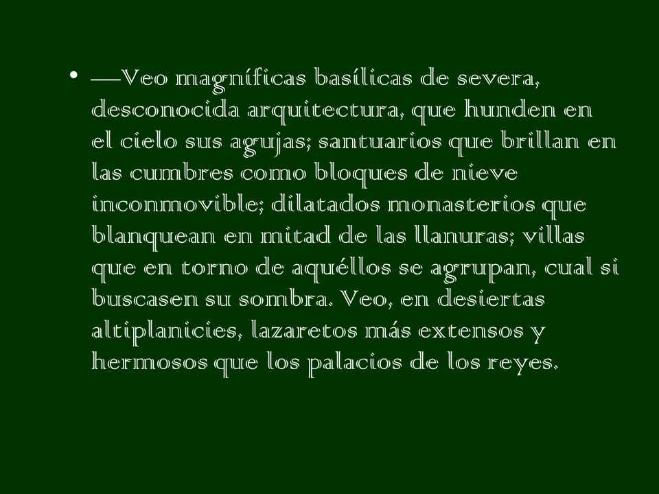 —Veo magníficas basílicas de severa, desconocida arquitectura, que hunden en el cielo sus agujas; santuarios que brillan en las cumbres como bloques de nieve inconmovible; dilatados monasterios que blanquean en mitad de las llanuras; villas que en torno de aquéllos se agrupan, cual si buscasen su sombra.