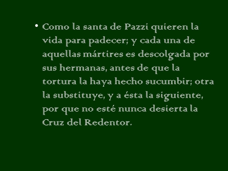 Como la santa de Pazzi quieren la vida para padecer; y cada una de aquellas mártires es descolgada por sus hermanas, antes de que la tortura la haya hecho sucumbir; otra la substituye, y a ésta la siguiente, por que no esté nunca desierta la Cruz del Redentor.