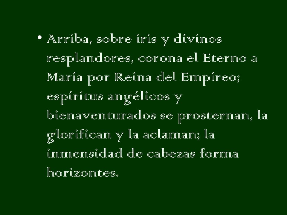 Arriba, sobre iris y divinos resplandores, corona el Eterno a María por Reina del Empíreo; espíritus angélicos y bienaventurados se prosternan, la glorifican y la aclaman; la inmensidad de cabezas forma horizontes.