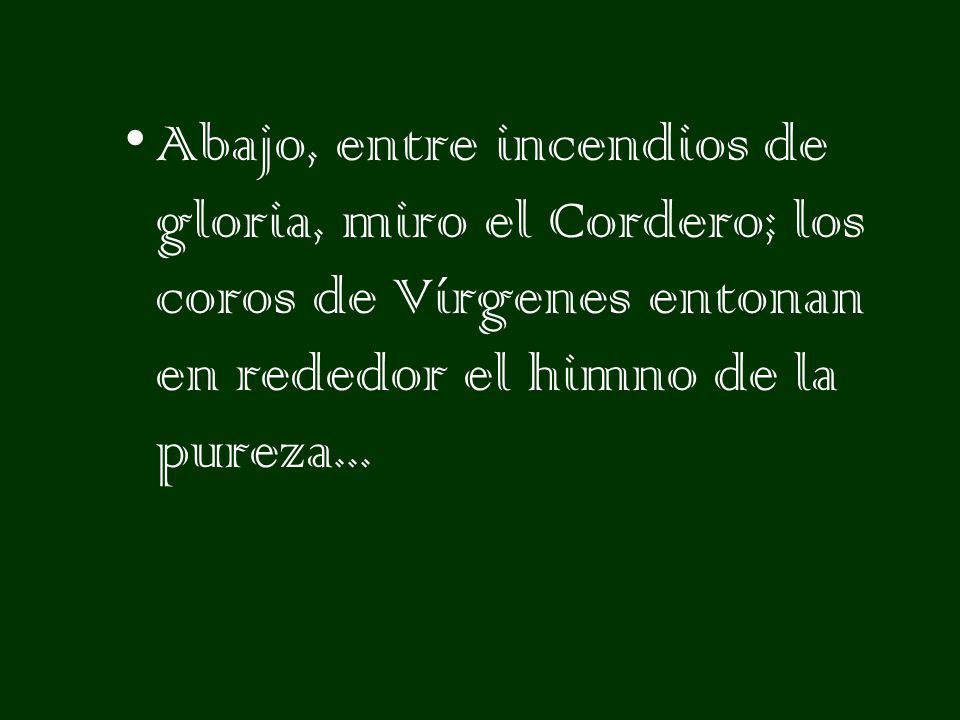 Abajo, entre incendios de gloria, miro el Cordero; los coros de Vírgenes entonan en rededor el himno de la pureza...