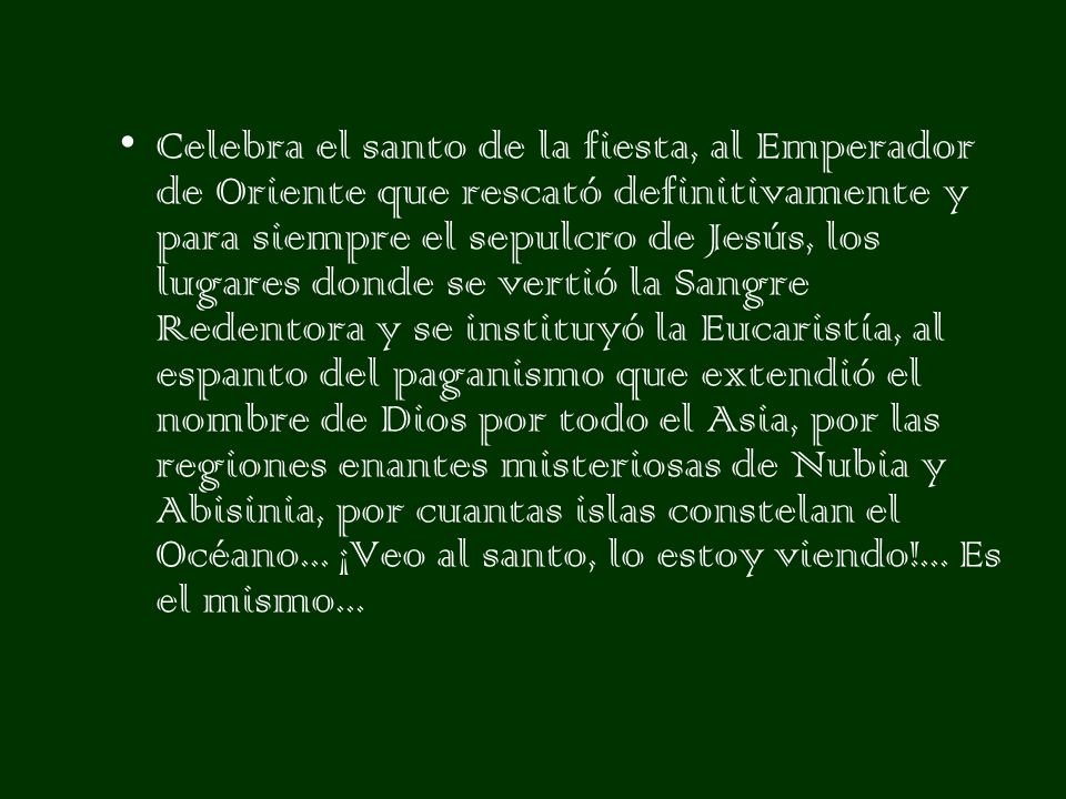Celebra el santo de la fiesta, al Emperador de Oriente que rescató definitivamente y para siempre el sepulcro de Jesús, los lugares donde se vertió la Sangre Redentora y se instituyó la Eucaristía, al espanto del paganismo que extendió el nombre de Dios por todo el Asia, por las regiones enantes misteriosas de Nubia y Abisinia, por cuantas islas constelan el Océano...