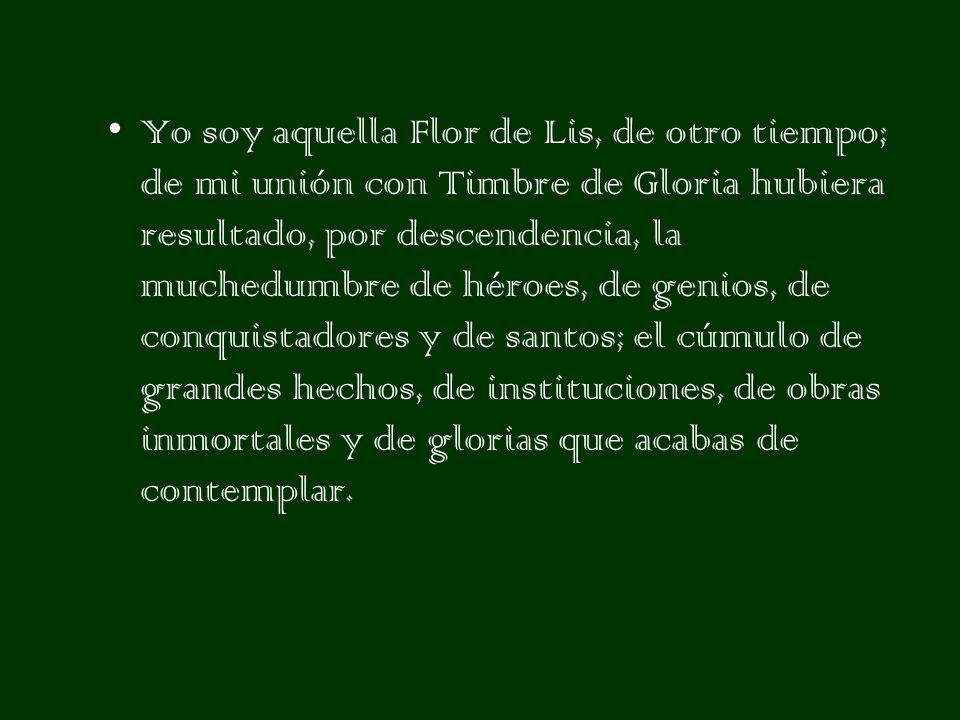 Yo soy aquella Flor de Lis, de otro tiempo; de mi unión con Timbre de Gloria hubiera resultado, por descendencia, la muchedumbre de héroes, de genios, de conquistadores y de santos; el cúmulo de grandes hechos, de instituciones, de obras inmortales y de glorias que acabas de contemplar.