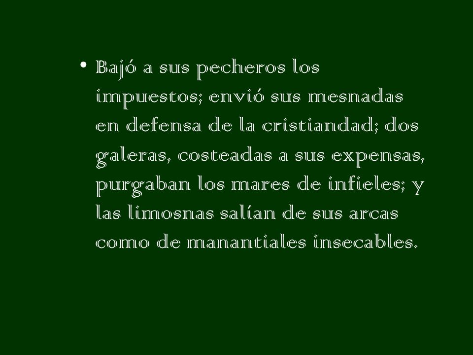 Bajó a sus pecheros los impuestos; envió sus mesnadas en defensa de la cristiandad; dos galeras, costeadas a sus expensas, purgaban los mares de infieles; y las limosnas salían de sus arcas como de manantiales insecables.