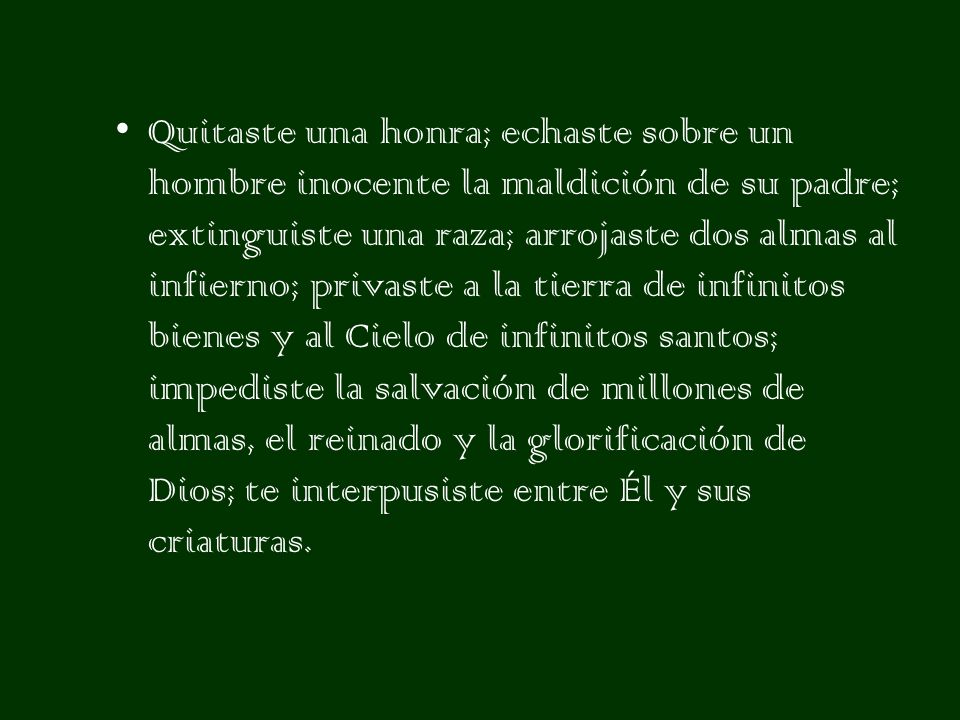 Quitaste una honra; echaste sobre un hombre inocente la maldición de su padre; extinguiste una raza; arrojaste dos almas al infierno; privaste a la tierra de infinitos bienes y al Cielo de infinitos santos; impediste la salvación de millones de almas, el reinado y la glorificación de Dios; te interpusiste entre Él y sus criaturas.