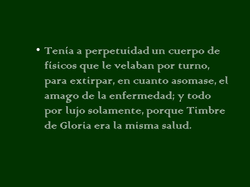 Tenía a perpetuidad un cuerpo de físicos que le velaban por turno, para extirpar, en cuanto asomase, el amago de la enfermedad; y todo por lujo solamente, porque Timbre de Gloria era la misma salud.