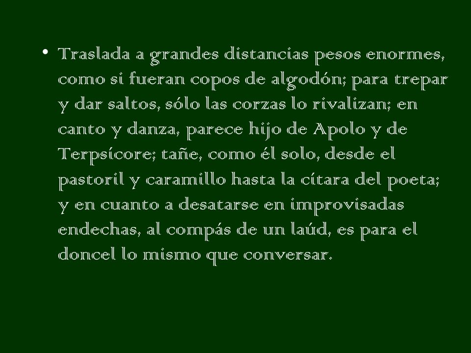Traslada a grandes distancias pesos enormes, como si fueran copos de algodón; para trepar y dar saltos, sólo las corzas lo rivalizan; en canto y danza, parece hijo de Apolo y de Terpsícore; tañe, como él solo, desde el pastoril y caramillo hasta la cítara del poeta; y en cuanto a desatarse en improvisadas endechas, al compás de un laúd, es para el doncel lo mismo que conversar.