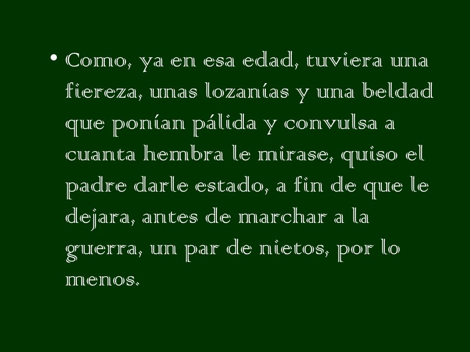 Como, ya en esa edad, tuviera una fiereza, unas lozanías y una beldad que ponían pálida y convulsa a cuanta hembra le mirase, quiso el padre darle estado, a fin de que le dejara, antes de marchar a la guerra, un par de nietos, por lo menos.