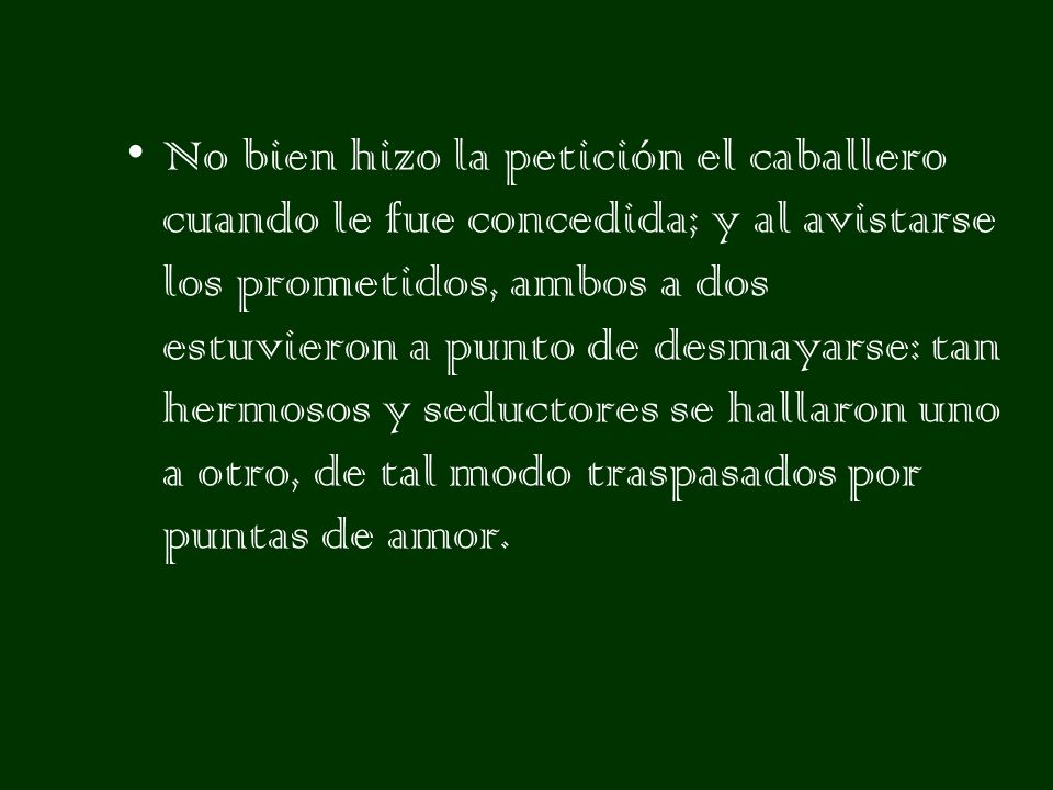 No bien hizo la petición el caballero cuando le fue concedida; y al avistarse los prometidos, ambos a dos estuvieron a punto de desmayarse: tan hermosos y seductores se hallaron uno a otro, de tal modo traspasados por puntas de amor.