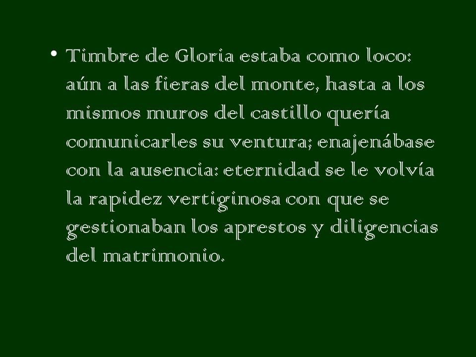 Timbre de Gloria estaba como loco: aún a las fieras del monte, hasta a los mismos muros del castillo quería comunicarles su ventura; enajenábase con la ausencia: eternidad se le volvía la rapidez vertiginosa con que se gestionaban los aprestos y diligencias del matrimonio.