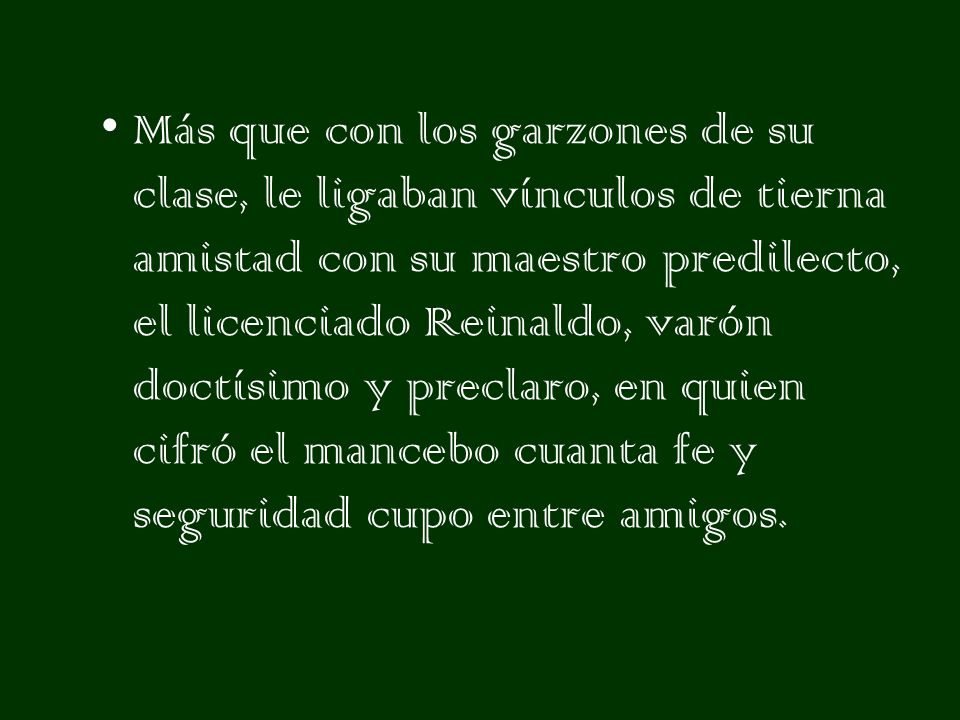 Más que con los garzones de su clase, le ligaban vínculos de tierna amistad con su maestro predilecto, el licenciado Reinaldo, varón doctísimo y preclaro, en quien cifró el mancebo cuanta fe y seguridad cupo entre amigos.