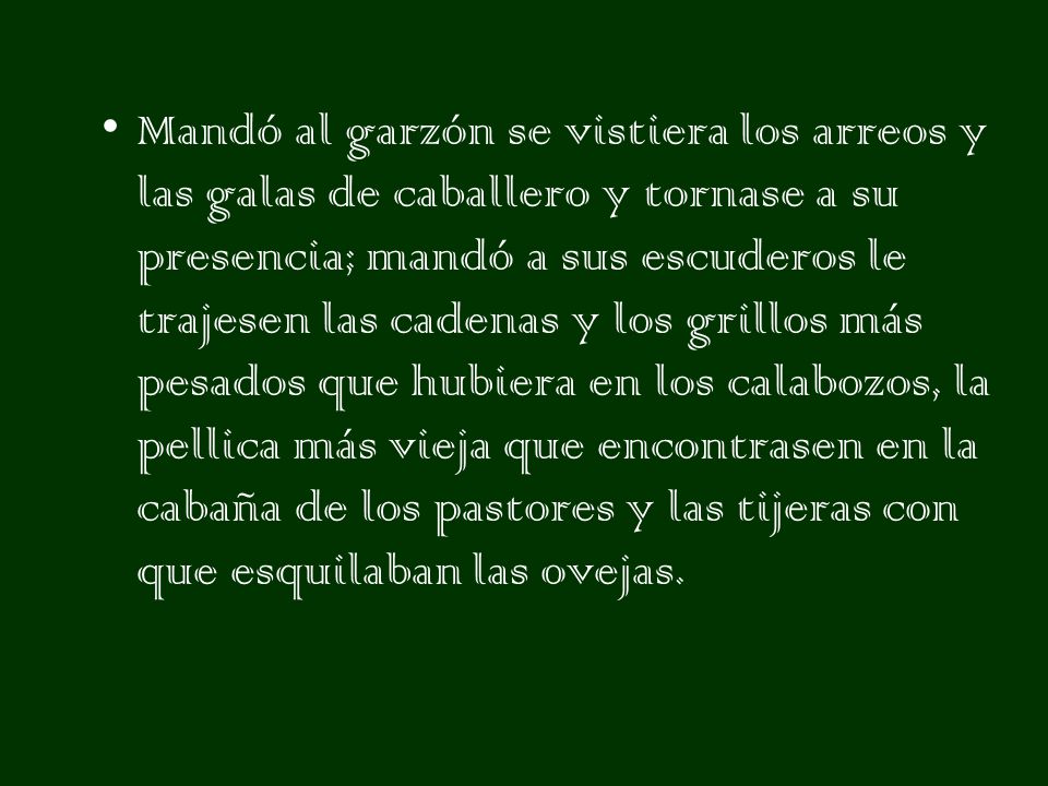 Mandó al garzón se vistiera los arreos y las galas de caballero y tornase a su presencia; mandó a sus escuderos le trajesen las cadenas y los grillos más pesados que hubiera en los calabozos, la pellica más vieja que encontrasen en la cabaña de los pastores y las tijeras con que esquilaban las ovejas.