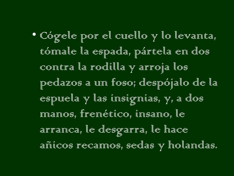 Cógele por el cuello y lo levanta, tómale la espada, pártela en dos contra la rodilla y arroja los pedazos a un foso; despójalo de la espuela y las insignias, y, a dos manos, frenético, insano, le arranca, le desgarra, le hace añicos recamos, sedas y holandas.