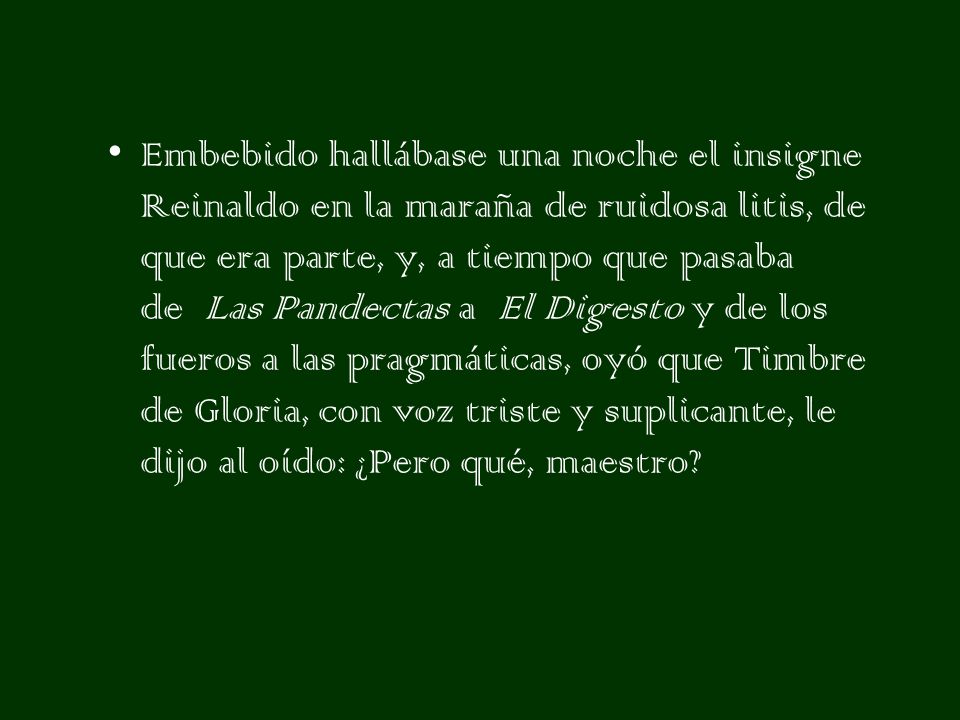 Embebido hallábase una noche el insigne Reinaldo en la maraña de ruidosa litis, de que era parte, y, a tiempo que pasaba de Las Pandectas a El Digesto y de los fueros a las pragmáticas, oyó que Timbre de Gloria, con voz triste y suplicante, le dijo al oído: ¿Pero qué, maestro