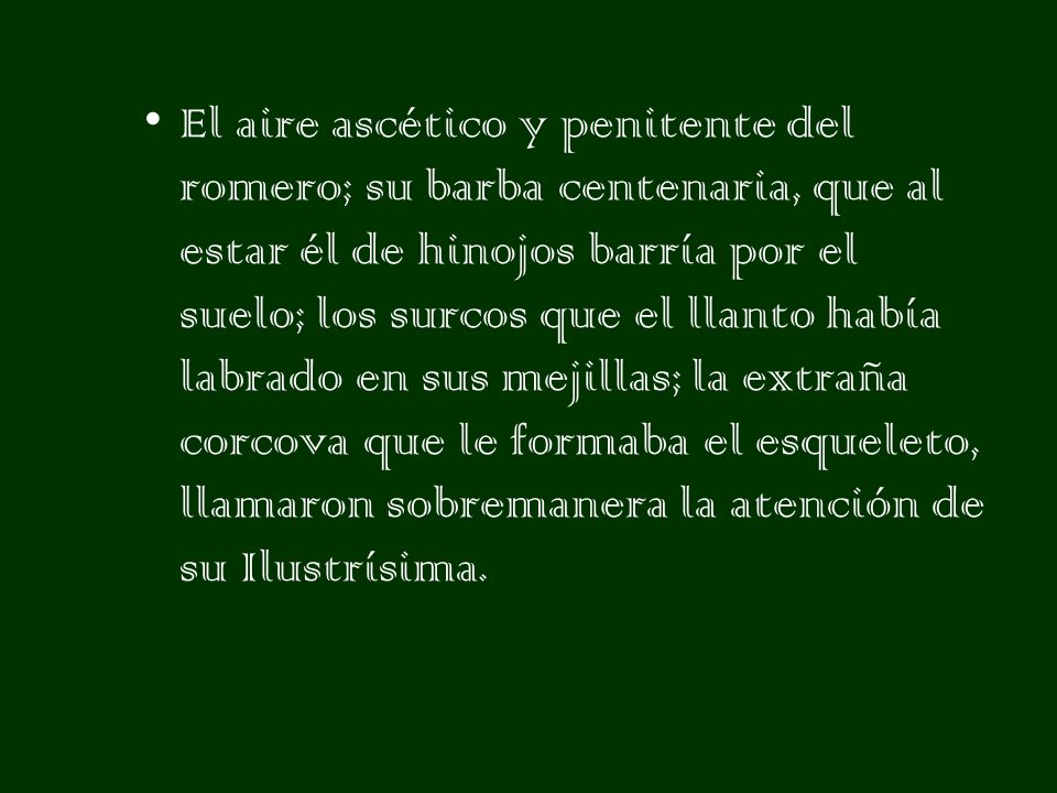 El aire ascético y penitente del romero; su barba centenaria, que al estar él de hinojos barría por el suelo; los surcos que el llanto había labrado en sus mejillas; la extraña corcova que le formaba el esqueleto, llamaron sobremanera la atención de su Ilustrísima.