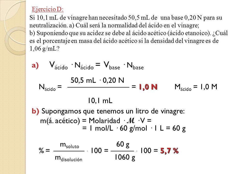 Ejercicio D: Si 10,1 mL de vinagre han necesitado 50,5 mL de una base 0,20 N para su neutralización. a) Cuál será la normalidad del ácido en el vinagre; b) Suponiendo que su acidez se debe al ácido acético (ácido etanoico). ¿Cuál es el porcentaje en masa del ácido acético si la densidad del vinagre es de 1,06 g/mL