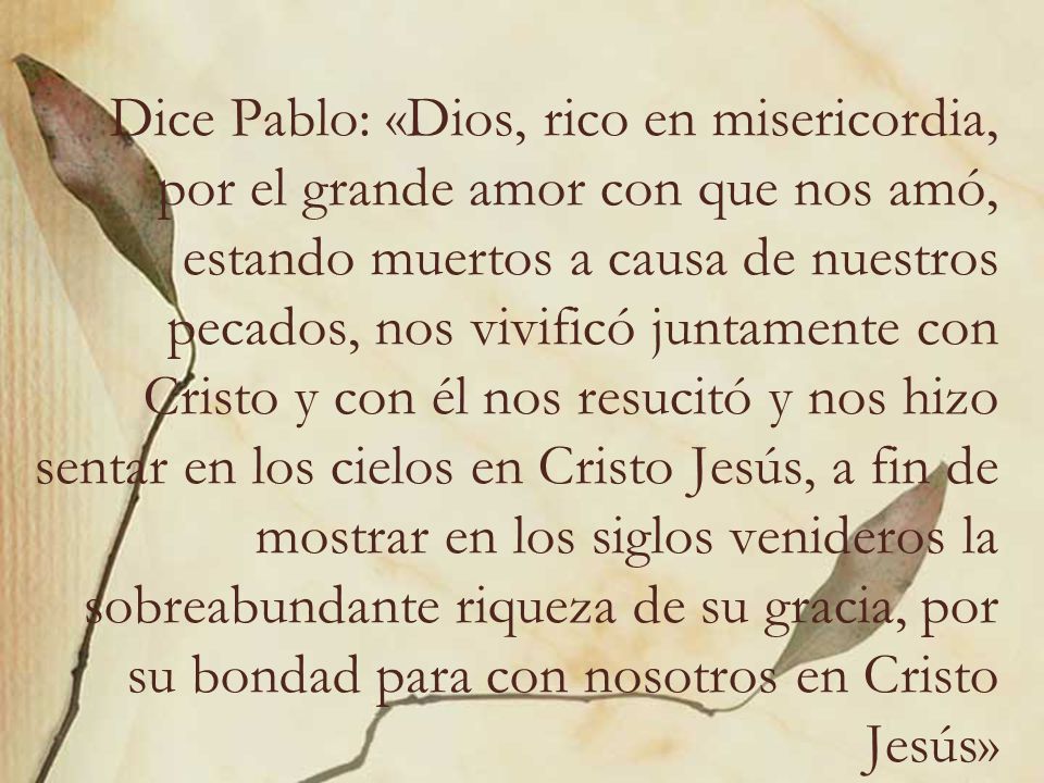 Dice Pablo: «Dios, rico en misericordia, por el grande amor con que nos amó, estando muertos a causa de nuestros pecados, nos vivificó juntamente con Cristo y con él nos resucitó y nos hizo sentar en los cielos en Cristo Jesús, a fin de mostrar en los siglos venideros la sobreabundante riqueza de su gracia, por su bondad para con nosotros en Cristo Jesús»