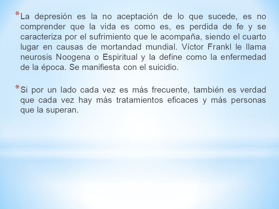 La depresión es la no aceptación de lo que sucede, es no comprender que la vida es como es, es perdida de fe y se caracteriza por el sufrimiento que le acompaña, siendo el cuarto lugar en causas de mortandad mundial. Víctor Frankl le llama neurosis Noogena o Espiritual y la define como la enfermedad de la época. Se manifiesta con el suicidio.