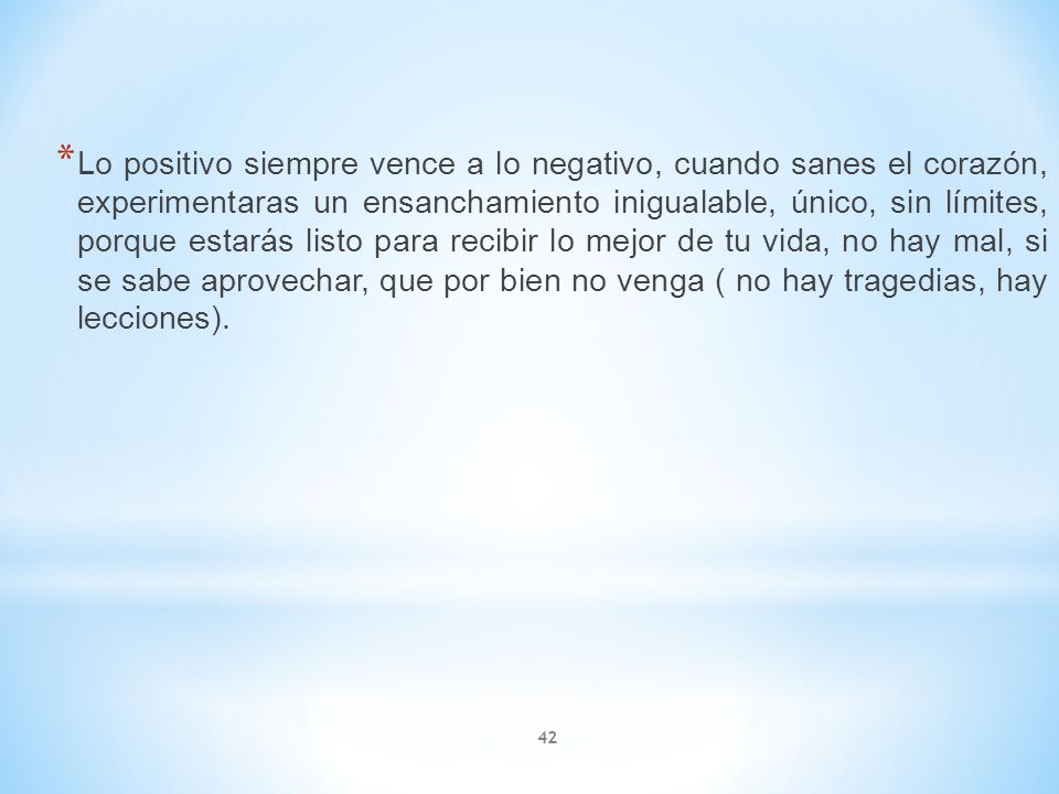 Lo positivo siempre vence a lo negativo, cuando sanes el corazón, experimentaras un ensanchamiento inigualable, único, sin límites, porque estarás listo para recibir lo mejor de tu vida, no hay mal, si se sabe aprovechar, que por bien no venga ( no hay tragedias, hay lecciones).