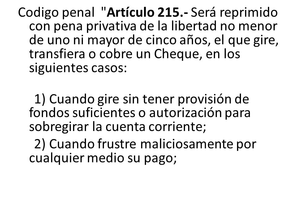 Codigo penal Artículo Será reprimido con pena privativa de la libertad no menor de uno ni mayor de cinco años, el que gire, transfiera o cobre un Cheque, en los siguientes casos: 1) Cuando gire sin tener provisión de fondos suficientes o autorización para sobregirar la cuenta corriente; 2) Cuando frustre maliciosamente por cualquier medio su pago;