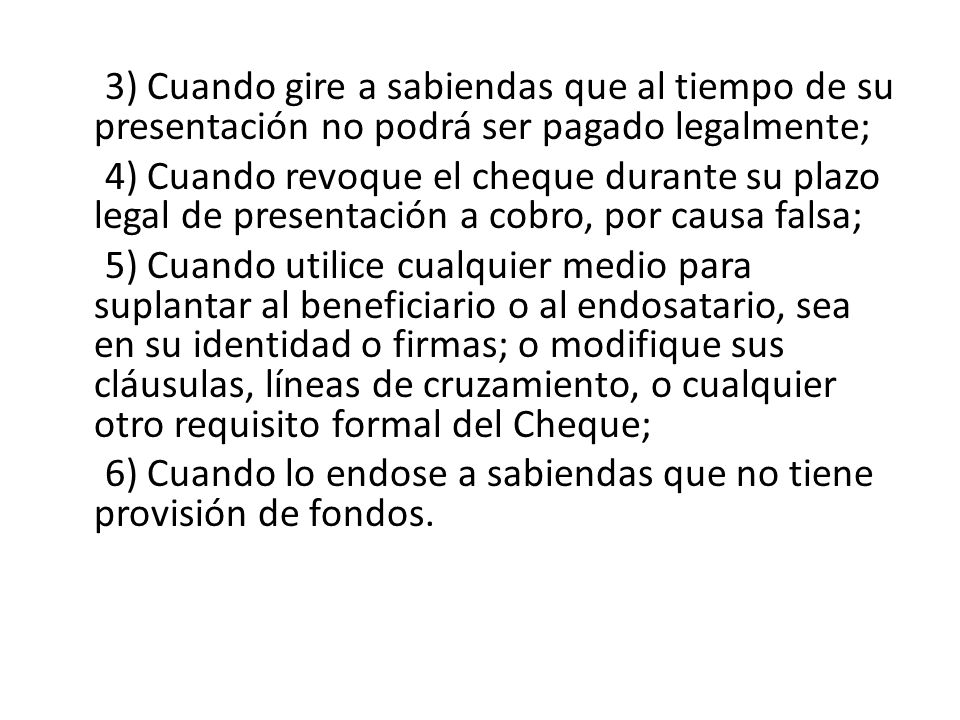 3) Cuando gire a sabiendas que al tiempo de su presentación no podrá ser pagado legalmente; 4) Cuando revoque el cheque durante su plazo legal de presentación a cobro, por causa falsa; 5) Cuando utilice cualquier medio para suplantar al beneficiario o al endosatario, sea en su identidad o firmas; o modifique sus cláusulas, líneas de cruzamiento, o cualquier otro requisito formal del Cheque; 6) Cuando lo endose a sabiendas que no tiene provisión de fondos.