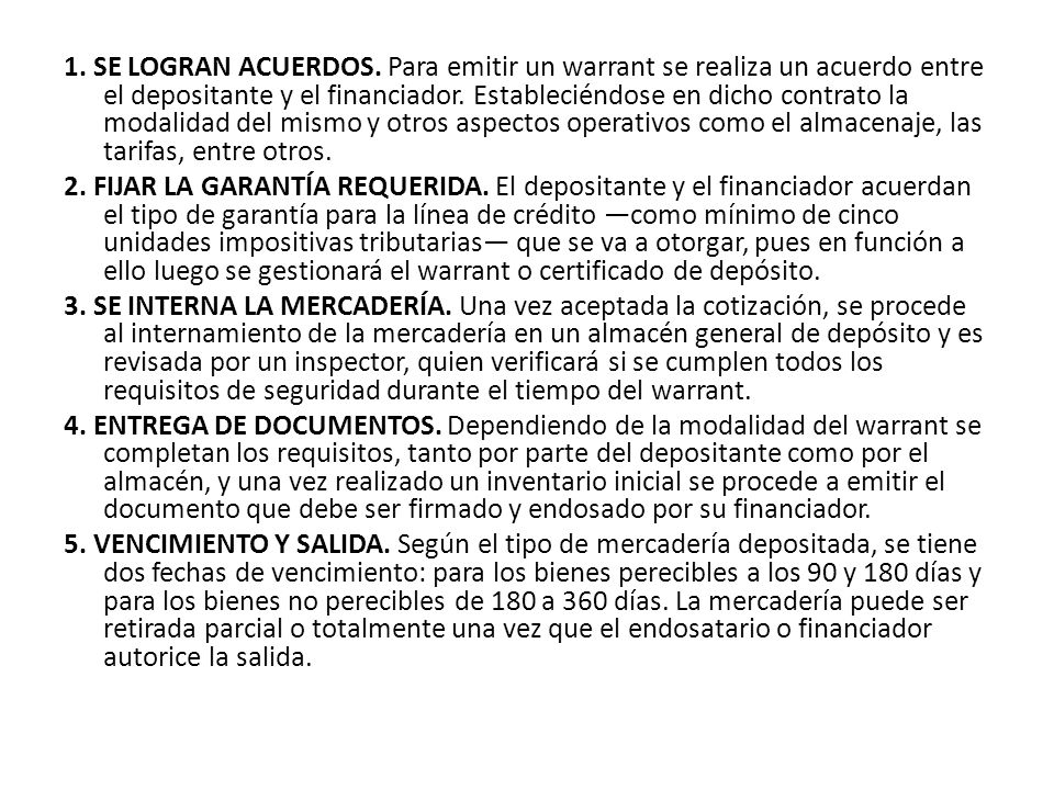 1. SE LOGRAN ACUERDOS. Para emitir un warrant se realiza un acuerdo entre el depositante y el financiador. Estableciéndose en dicho contrato la modalidad del mismo y otros aspectos operativos como el almacenaje, las tarifas, entre otros.