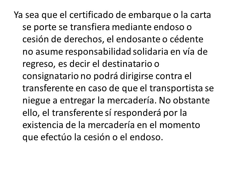 Ya sea que el certificado de embarque o la carta se porte se transfiera mediante endoso o cesión de derechos, el endosante o cédente no asume responsabilidad solidaria en vía de regreso, es decir el destinatario o consignatario no podrá dirigirse contra el transferente en caso de que el transportista se niegue a entregar la mercadería.