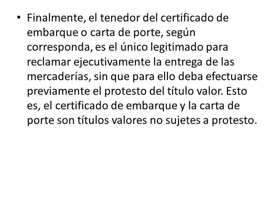 Finalmente, el tenedor del certificado de embarque o carta de porte, según corresponda, es el único legitimado para reclamar ejecutivamente la entrega de las mercaderías, sin que para ello deba efectuarse previamente el protesto del título valor.