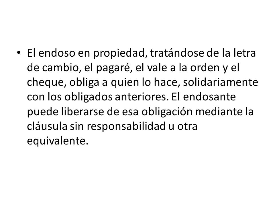 El endoso en propiedad, tratándose de la letra de cambio, el pagaré, el vale a la orden y el cheque, obliga a quien lo hace, solidariamente con los obligados anteriores.
