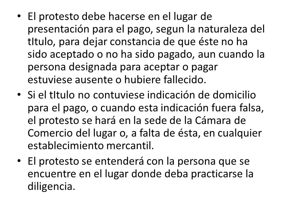 El protesto debe hacerse en el lugar de presentación para el pago, segun la naturaleza del tItulo, para dejar constancia de que éste no ha sido aceptado o no ha sido pagado, aun cuando la persona designada para aceptar o pagar estuviese ausente o hubiere fallecido.