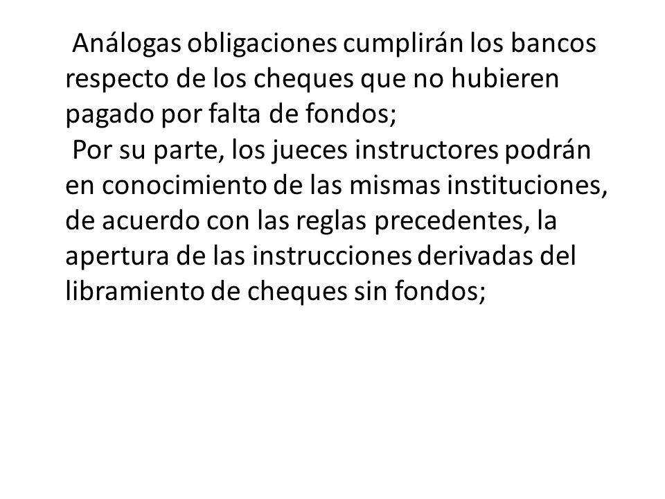 Análogas obligaciones cumplirán los bancos respecto de los cheques que no hubieren pagado por falta de fondos; Por su parte, los jueces instructores podrán en conocimiento de las mismas instituciones, de acuerdo con las reglas precedentes, la apertura de las instrucciones derivadas del libramiento de cheques sin fondos;
