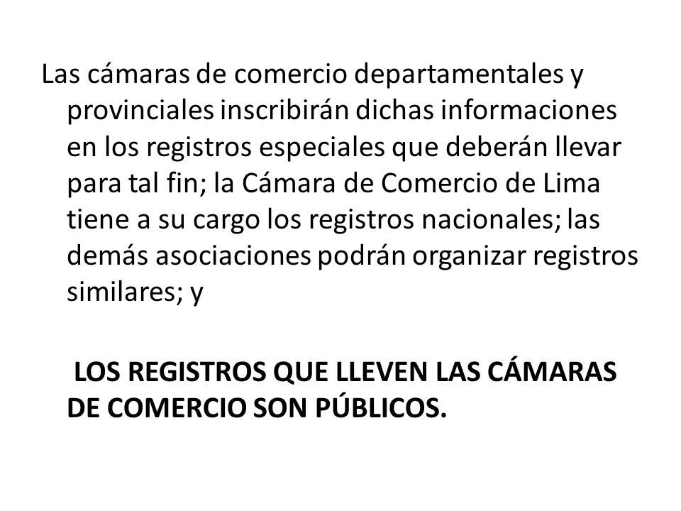 Las cámaras de comercio departamentales y provinciales inscribirán dichas informaciones en los registros especiales que deberán llevar para tal fin; la Cámara de Comercio de Lima tiene a su cargo los registros nacionales; las demás asociaciones podrán organizar registros similares; y LOS REGISTROS QUE LLEVEN LAS CÁMARAS DE COMERCIO SON PÚBLICOS.