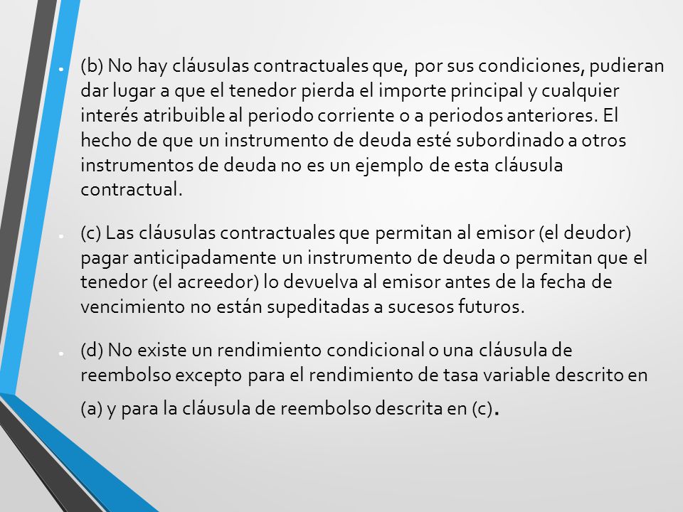 (b) No hay cláusulas contractuales que, por sus condiciones, pudieran dar lugar a que el tenedor pierda el importe principal y cualquier interés atribuible al periodo corriente o a periodos anteriores. El hecho de que un instrumento de deuda esté subordinado a otros instrumentos de deuda no es un ejemplo de esta cláusula contractual.