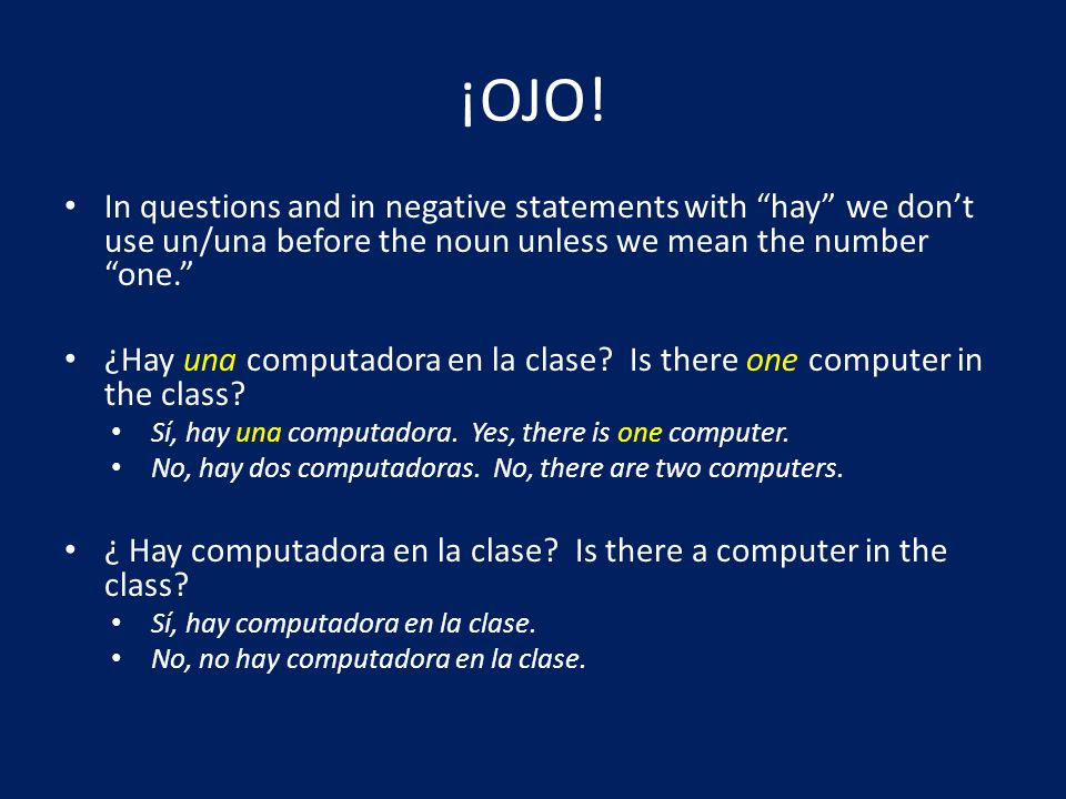¡OJO! In questions and in negative statements with hay we don’t use un/una before the noun unless we mean the number one.